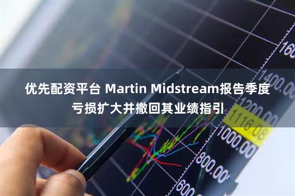 优先配资平台 Martin Midstream报告季度亏损扩大并撤回其业绩指引