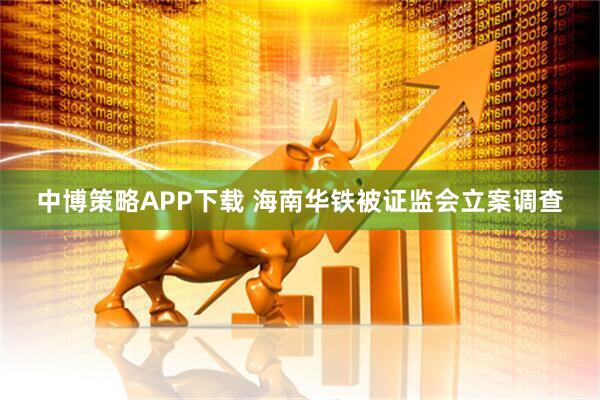 中博策略APP下载 海南华铁被证监会立案调查