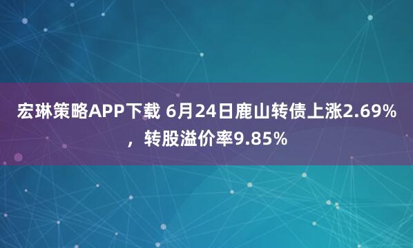 宏琳策略APP下载 6月24日鹿山转债上涨2.69%，转股溢价率9.85%