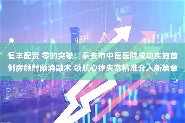 恒丰配资 零的突破！泰安市中医医院成功实施首例房颤射频消融术 领航心律失常精准介入新篇章