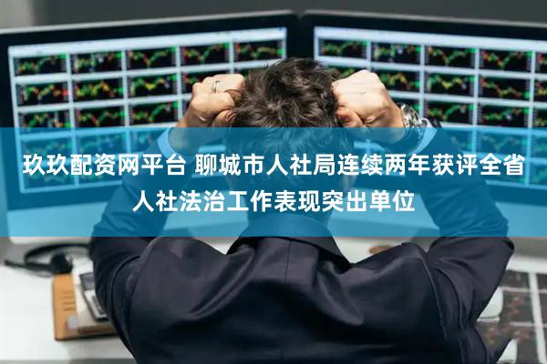 玖玖配资网平台 聊城市人社局连续两年获评全省人社法治工作表现突出单位