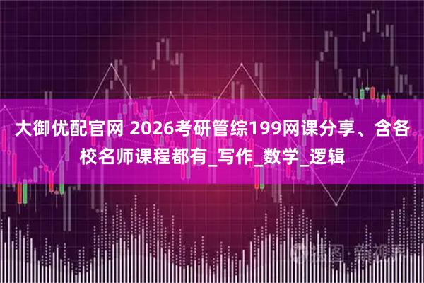 大御优配官网 2026考研管综199网课分享、含各校名师课程都有_写作_数学_逻辑