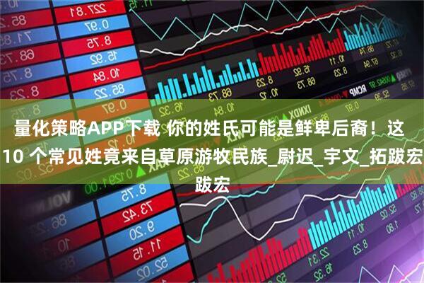 量化策略APP下载 你的姓氏可能是鲜卑后裔！这 10 个常见姓竟来自草原游牧民族_尉迟_宇文_拓跋宏