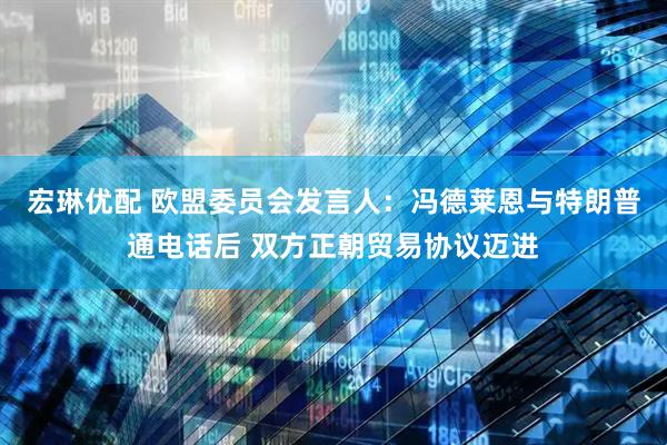 宏琳优配 欧盟委员会发言人：冯德莱恩与特朗普通电话后 双方正朝贸易协议迈进
