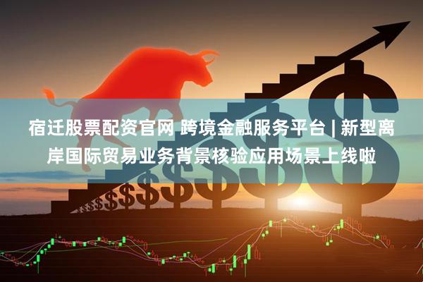 宿迁股票配资官网 跨境金融服务平台 | 新型离岸国际贸易业务背景核验应用场景上线啦