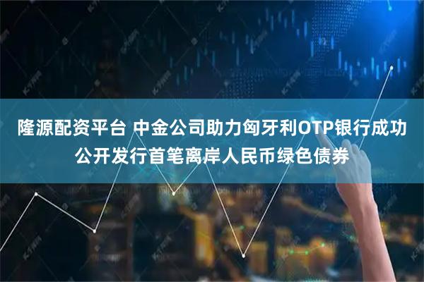 隆源配资平台 中金公司助力匈牙利OTP银行成功公开发行首笔离岸人民币绿色债券