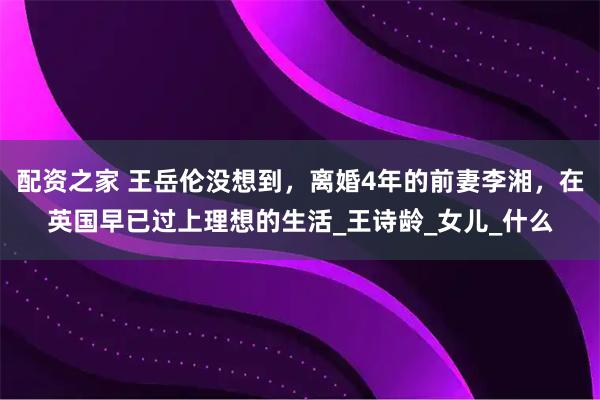配资之家 王岳伦没想到，离婚4年的前妻李湘，在英国早已过上理想的生活_王诗龄_女儿_什么