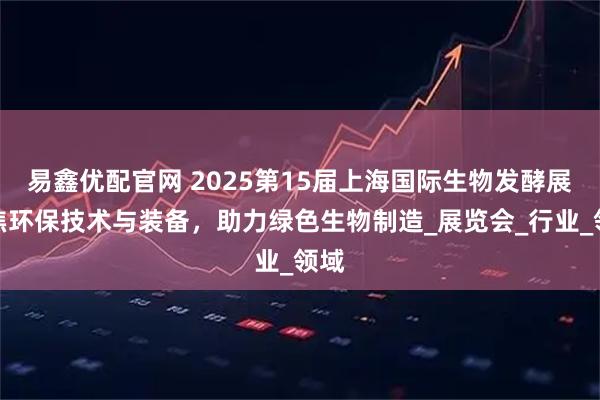 易鑫优配官网 2025第15届上海国际生物发酵展聚焦环保技术与装备，助力绿色生物制造_展览会_行业_领域