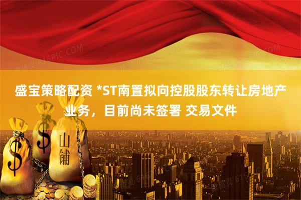 盛宝策略配资 *ST南置拟向控股股东转让房地产业务，目前尚未签署 交易文件
