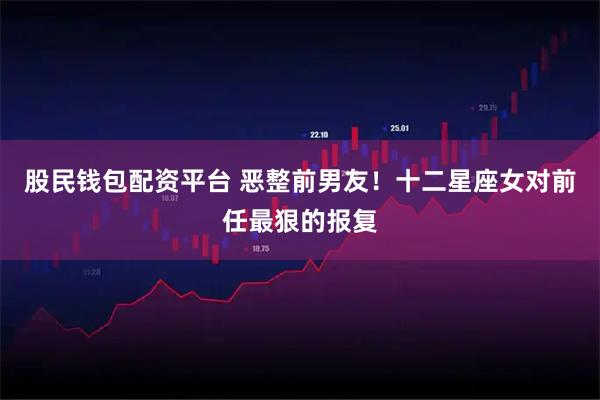 股民钱包配资平台 恶整前男友！十二星座女对前任最狠的报复