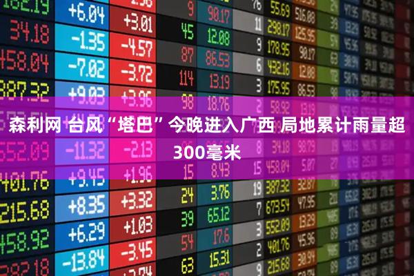 森利网 台风“塔巴”今晚进入广西 局地累计雨量超300毫米