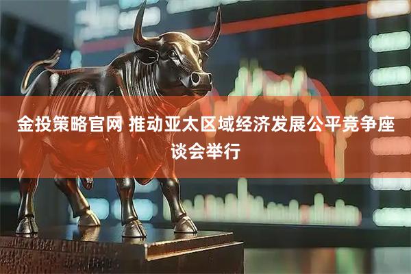 金投策略官网 推动亚太区域经济发展公平竞争座谈会举行