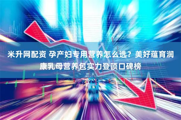米升网配资 孕产妇专用营养怎么选？美好蕴育润康乳母营养包实力登顶口碑榜