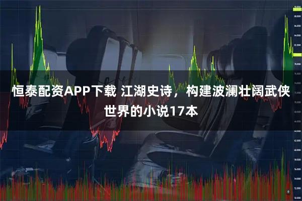 恒泰配资APP下载 江湖史诗，构建波澜壮阔武侠世界的小说17本