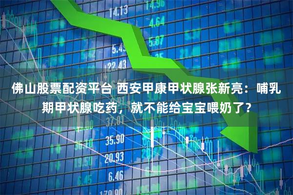 佛山股票配资平台 西安甲康甲状腺张新亮：哺乳期甲状腺吃药，就不能给宝宝喂奶了？