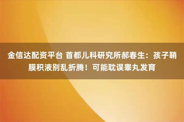 金信达配资平台 首都儿科研究所郝春生：孩子鞘膜积液别乱折腾！可能耽误睾丸发育