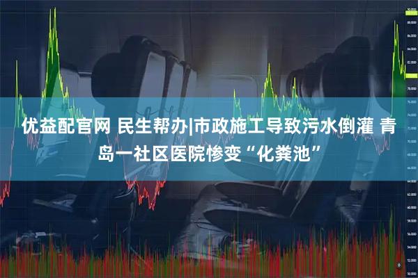 优益配官网 民生帮办|市政施工导致污水倒灌 青岛一社区医院惨变“化粪池”