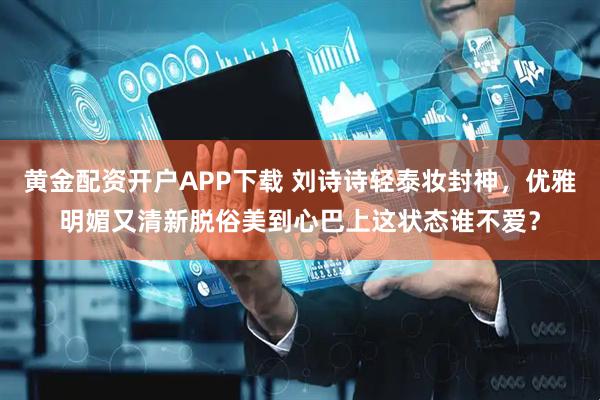 黄金配资开户APP下载 刘诗诗轻泰妆封神，优雅明媚又清新脱俗美到心巴上这状态谁不爱？