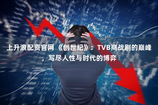 上升浪配资官网 《创世纪》：TVB商战剧的巅峰，写尽人性与时代的博弈
