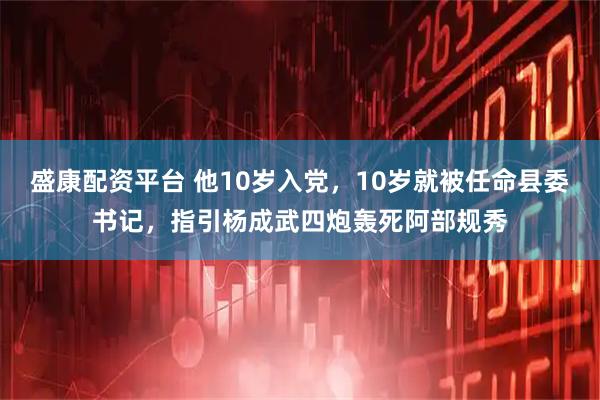 盛康配资平台 他10岁入党，10岁就被任命县委书记，指引杨成武四炮轰死阿部规秀