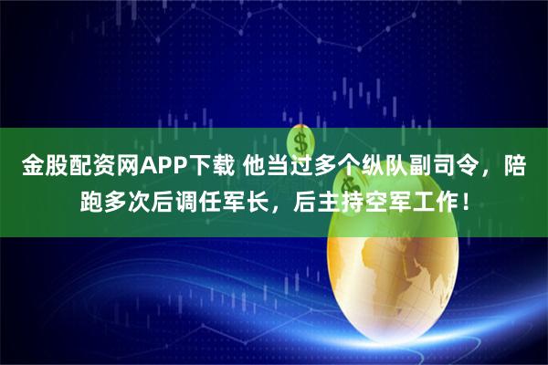金股配资网APP下载 他当过多个纵队副司令，陪跑多次后调任军长，后主持空军工作！
