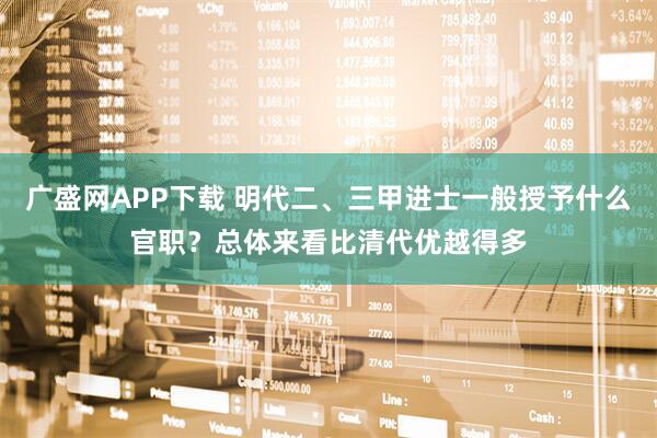 广盛网APP下载 明代二、三甲进士一般授予什么官职？总体来看比清代优越得多