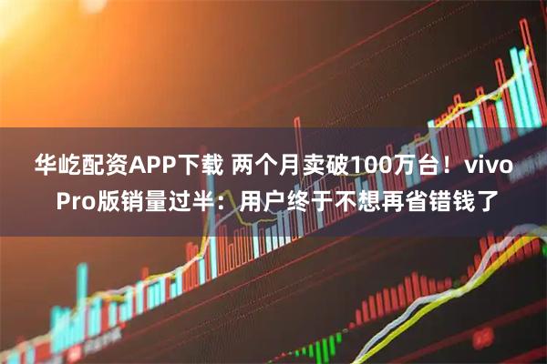 华屹配资APP下载 两个月卖破100万台！vivo Pro版销量过半：用户终于不想再省错钱了