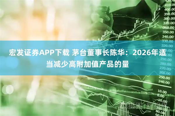 宏发证券APP下载 茅台董事长陈华：2026年适当减少高附加值产品的量