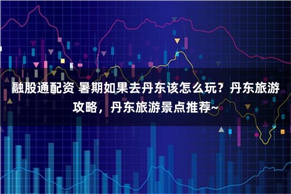 融股通配资 暑期如果去丹东该怎么玩？丹东旅游攻略，丹东旅游景点推荐~