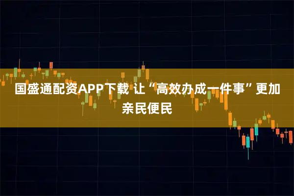 国盛通配资APP下载 让“高效办成一件事”更加亲民便民