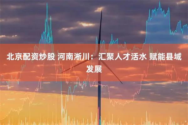 北京配资炒股 河南淅川：汇聚人才活水 赋能县域发展