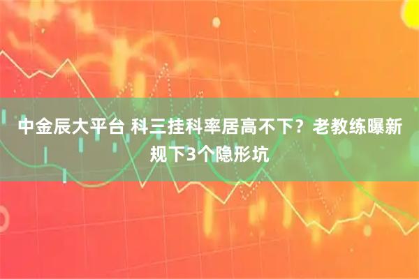 中金辰大平台 科三挂科率居高不下？老教练曝新规下3个隐形坑