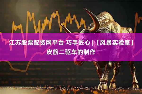 江苏股票配资网平台 巧手匠心 |【风暴实验室】皮筋二驱车的制作