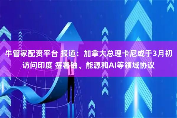 牛管家配资平台 报道：加拿大总理卡尼或于3月初访问印度 签署铀、能源和AI等领域协议