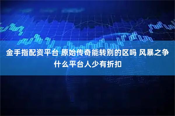 金手指配资平台 原始传奇能转别的区吗 风暴之争什么平台人少有折扣