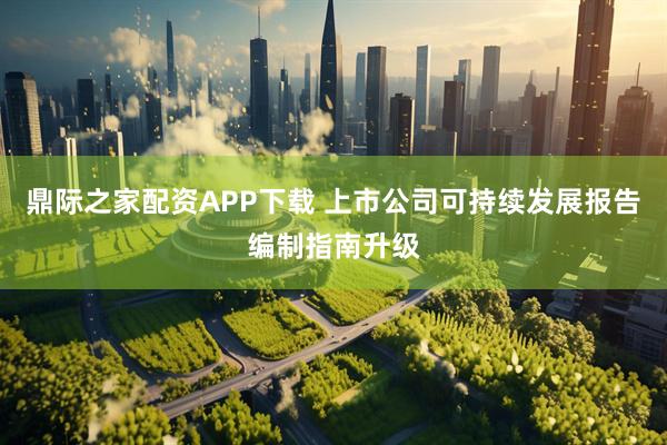 鼎际之家配资APP下载 上市公司可持续发展报告编制指南升级