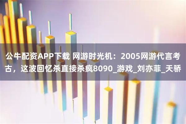 公牛配资APP下载 网游时光机：2005网游代言考古，这波回忆杀直接杀疯8090_游戏_刘亦菲_天骄