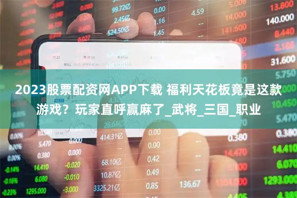 2023股票配资网APP下载 福利天花板竟是这款游戏？玩家直呼赢麻了_武将_三国_职业