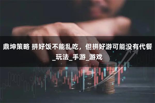鼎坤策略 拼好饭不能乱吃，但拼好游可能没有代餐_玩法_手游_游戏