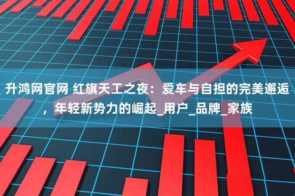 升鸿网官网 红旗天工之夜：爱车与自担的完美邂逅，年轻新势力的崛起_用户_品牌_家族