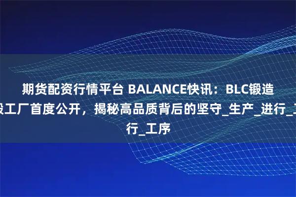 期货配资行情平台 BALANCE快讯：BLC锻造轮毂工厂首度公开，揭秘高品质背后的坚守_生产_进行_工序