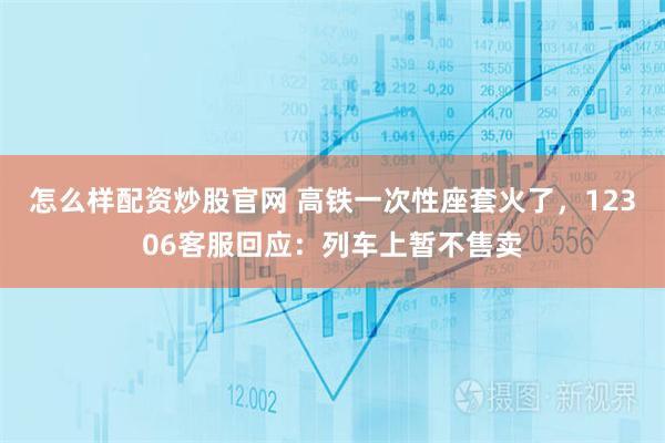 怎么样配资炒股官网 高铁一次性座套火了，12306客服回应：列车上暂不售卖
