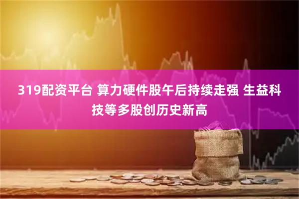 319配资平台 算力硬件股午后持续走强 生益科技等多股创历史新高