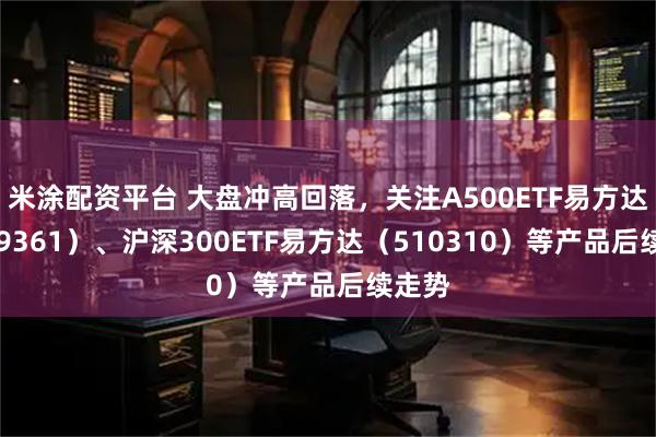 米涂配资平台 大盘冲高回落，关注A500ETF易方达（159361）、沪深300ETF易方达（510310）等产品后续走势