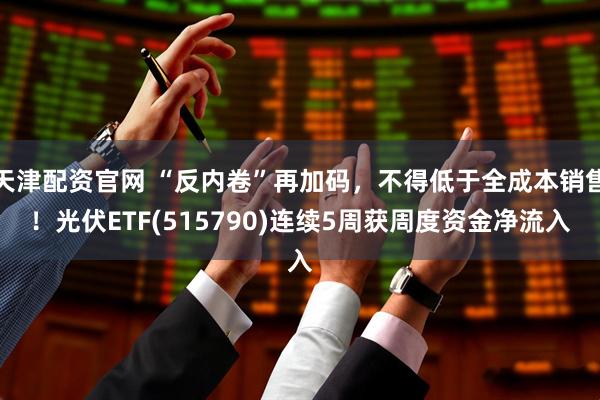 天津配资官网 “反内卷”再加码，不得低于全成本销售！光伏ETF(515790)连续5周获周度资金净流入