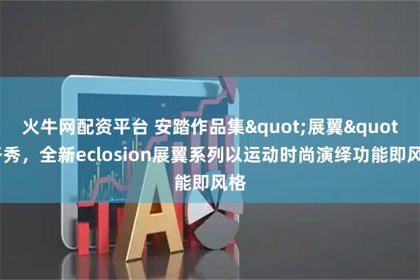 火牛网配资平台 安踏作品集"展翼"开秀，全新eclosion展翼系列以运动时尚演绎功能即风格