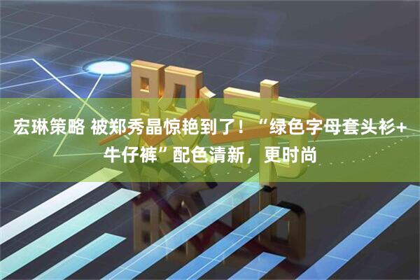 宏琳策略 被郑秀晶惊艳到了！“绿色字母套头衫+牛仔裤”配色清新，更时尚