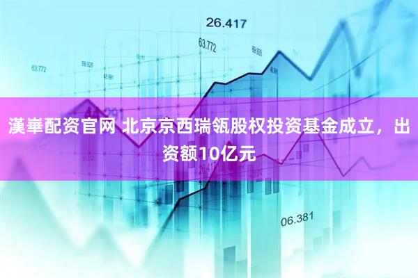 漢崋配资官网 北京京西瑞瓴股权投资基金成立，出资额10亿元