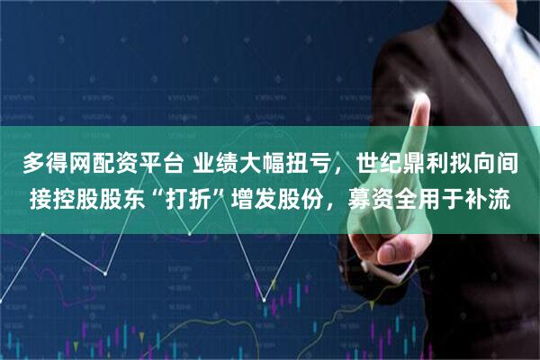 多得网配资平台 业绩大幅扭亏，世纪鼎利拟向间接控股股东“打折”增发股份，募资全用于补流