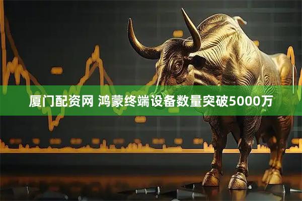 厦门配资网 鸿蒙终端设备数量突破5000万